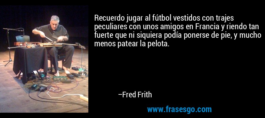 Recuerdo jugar al fútbol vestidos con trajes peculiares con unos amigos en Francia y riendo tan fuerte que ni siquiera podía ponerse de pie, y mucho menos patear la pelota. – Fred Frith