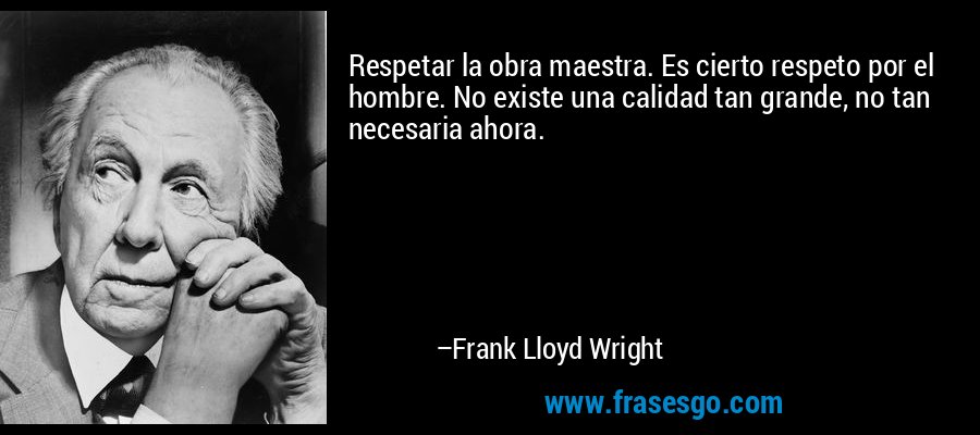 Respetar la obra maestra. Es cierto respeto por el hombre. No existe una calidad tan grande, no tan necesaria ahora. – Frank Lloyd Wright