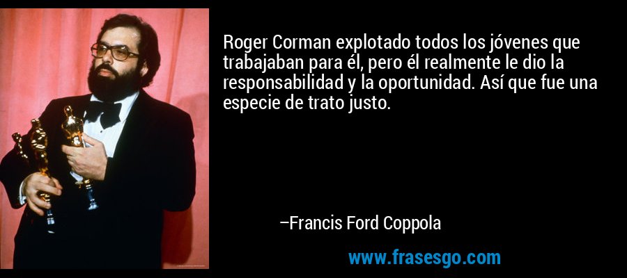 Roger Corman explotado todos los jóvenes que trabajaban para él, pero él realmente le dio la responsabilidad y la oportunidad. Así que fue una especie de trato justo. – Francis Ford Coppola