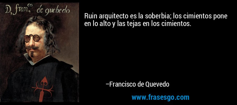 Ruin arquitecto es la soberbia; los cimientos pone en lo alto y las tejas en los cimientos. – Francisco de Quevedo