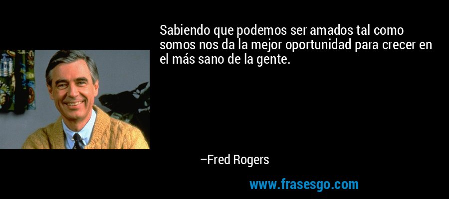 Sabiendo que podemos ser amados tal como somos nos da la mejor oportunidad para crecer en el más sano de la gente. – Fred Rogers