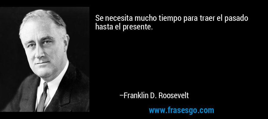 Se necesita mucho tiempo para traer el pasado hasta el presente. – Franklin D. Roosevelt