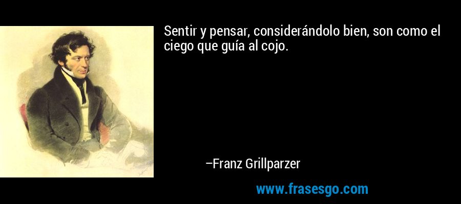 Sentir y pensar, considerándolo bien, son como el ciego que guía al cojo. – Franz Grillparzer