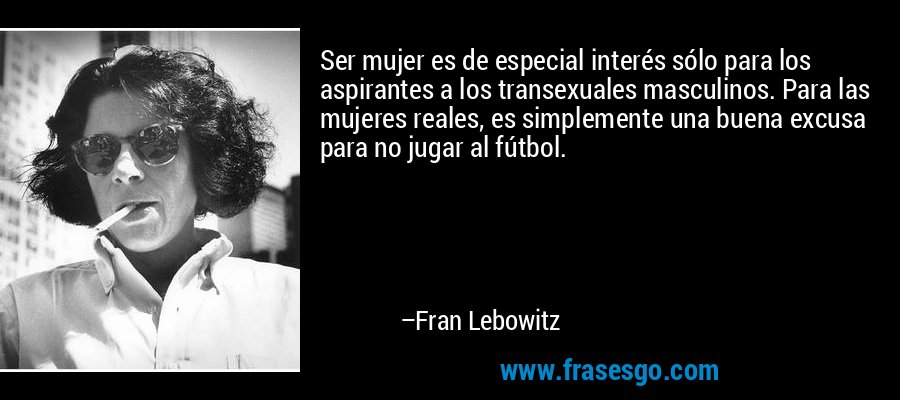 Ser mujer es de especial interés sólo para los aspirantes a los transexuales masculinos. Para las mujeres reales, es simplemente una buena excusa para no jugar al fútbol. – Fran Lebowitz