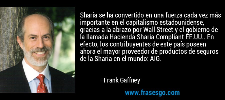 Sharia se ha convertido en una fuerza cada vez más importante en el capitalismo estadounidense, gracias a la abrazo por Wall Street y el gobierno de la llamada Hacienda Sharia Compliant EE.UU.. En efecto, los contribuyentes de este país poseen ahora el mayor proveedor de productos de seguros de la Sharia en el mundo: AIG. – Frank Gaffney