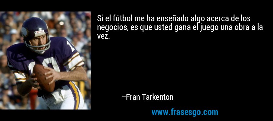 Si el fútbol me ha enseñado algo acerca de los negocios, es que usted gana el juego una obra a la vez. – Fran Tarkenton