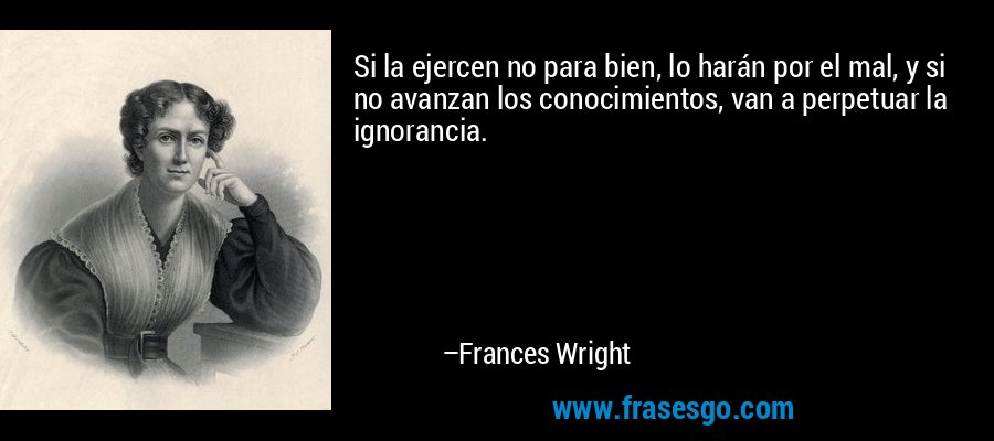 Si la ejercen no para bien, lo harán por el mal, y si no avanzan los conocimientos, van a perpetuar la ignorancia. – Frances Wright