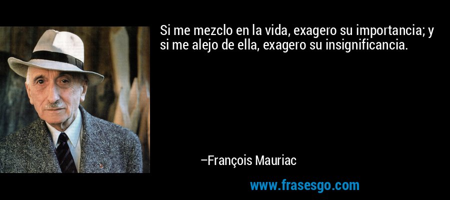 Si me mezclo en la vida, exagero su importancia; y si me alejo de ella, exagero su insignificancia. – François Mauriac