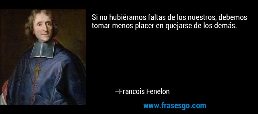Si no hubiéramos faltas de los nuestros, debemos tomar menos placer en quejarse de los demás. – Francois Fenelon