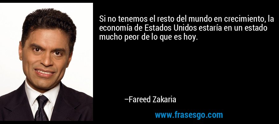 Si no tenemos el resto del mundo en crecimiento, la economía de Estados Unidos estaría en un estado mucho peor de lo que es hoy. – Fareed Zakaria