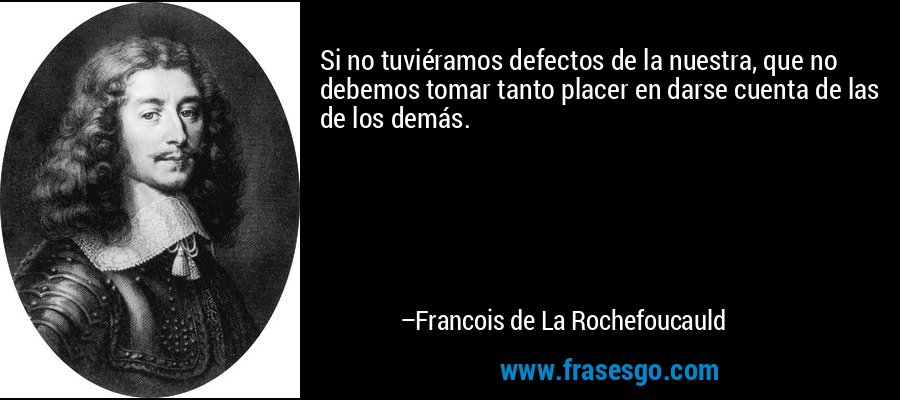Si no tuviéramos defectos de la nuestra, que no debemos tomar tanto placer en darse cuenta de las de los demás. – Francois de La Rochefoucauld