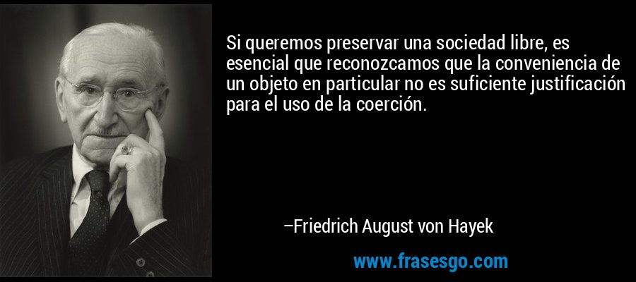 Si queremos preservar una sociedad libre, es esencial que reconozcamos que la conveniencia de un objeto en particular no es suficiente justificación para el uso de la coerción. – Friedrich August von Hayek