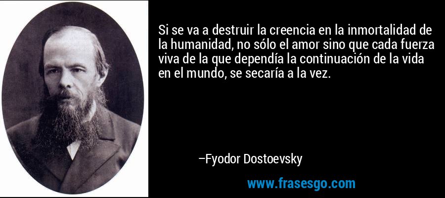 Si se va a destruir la creencia en la inmortalidad de la humanidad, no sólo el amor sino que cada fuerza viva de la que dependía la continuación de la vida en el mundo, se secaría a la vez. – Fyodor Dostoevsky