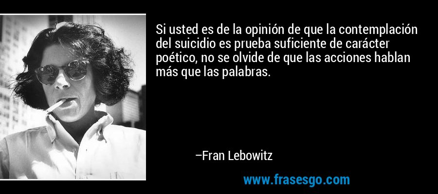 Si usted es de la opinión de que la contemplación del suicidio es prueba suficiente de carácter poético, no se olvide de que las acciones hablan más que las palabras. – Fran Lebowitz