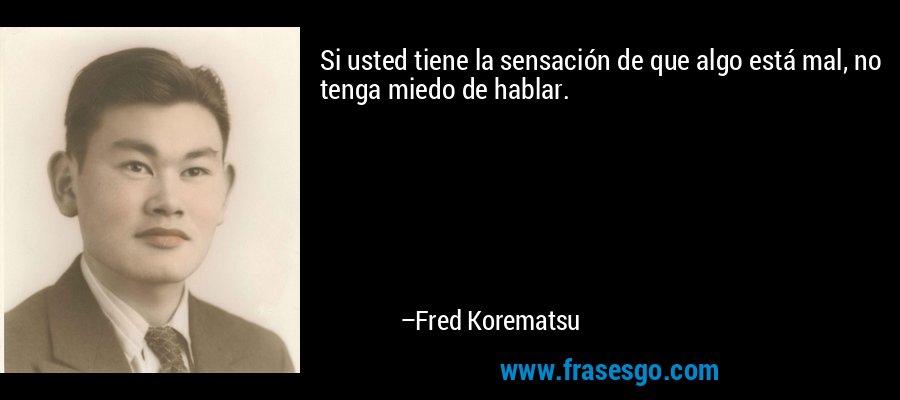 Si usted tiene la sensación de que algo está mal, no tenga miedo de hablar. – Fred Korematsu