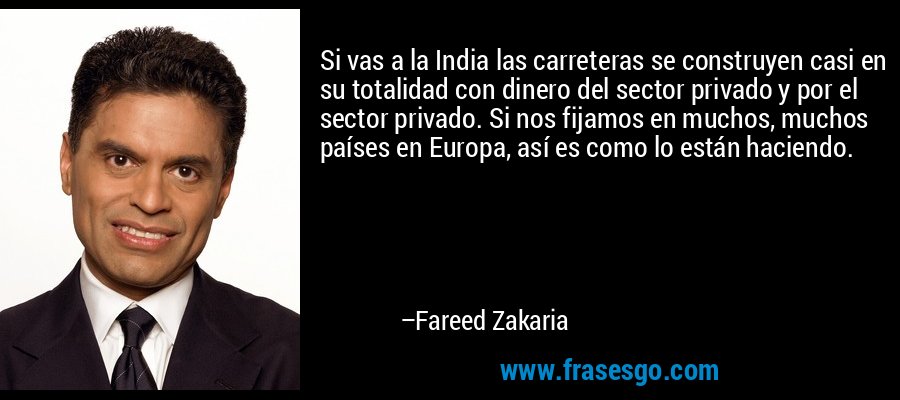 Si vas a la India las carreteras se construyen casi en su totalidad con dinero del sector privado y por el sector privado. Si nos fijamos en muchos, muchos países en Europa, así es como lo están haciendo. – Fareed Zakaria