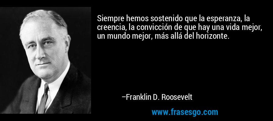 Siempre hemos sostenido que la esperanza, la creencia, la convicción de que hay una vida mejor, un mundo mejor, más allá del horizonte. – Franklin D. Roosevelt