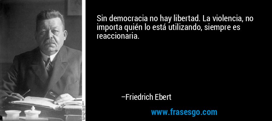 Sin democracia no hay libertad. La violencia, no importa quién lo está utilizando, siempre es reaccionaria. – Friedrich Ebert