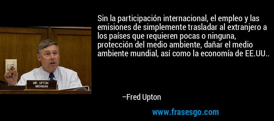 Sin la participación internacional, el empleo y las emisiones de simplemente trasladar al extranjero a los países que requieren pocas o ninguna, protección del medio ambiente, dañar el medio ambiente mundial, así como la economía de EE.UU.. – Fred Upton