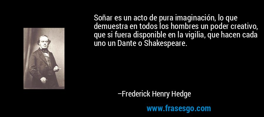 Soñar es un acto de pura imaginación, lo que demuestra en todos los hombres un poder creativo, que si fuera disponible en la vigilia, que hacen cada uno un Dante o Shakespeare. – Frederick Henry Hedge