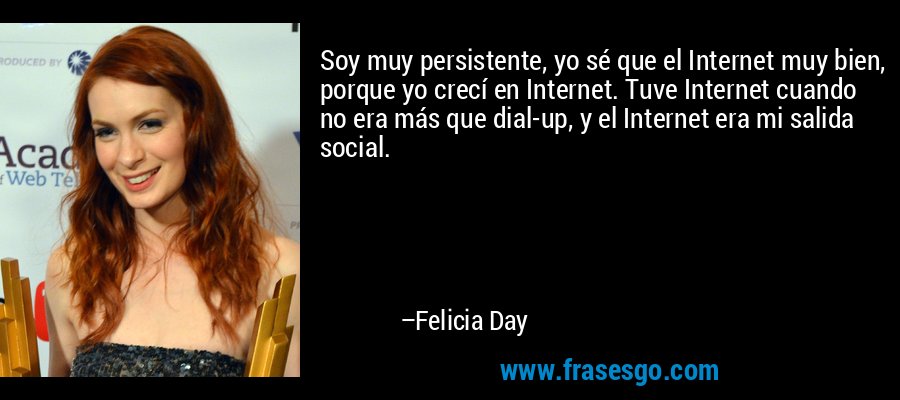 Soy muy persistente, yo sé que el Internet muy bien, porque yo crecí en Internet. Tuve Internet cuando no era más que dial-up, y el Internet era mi salida social. – Felicia Day