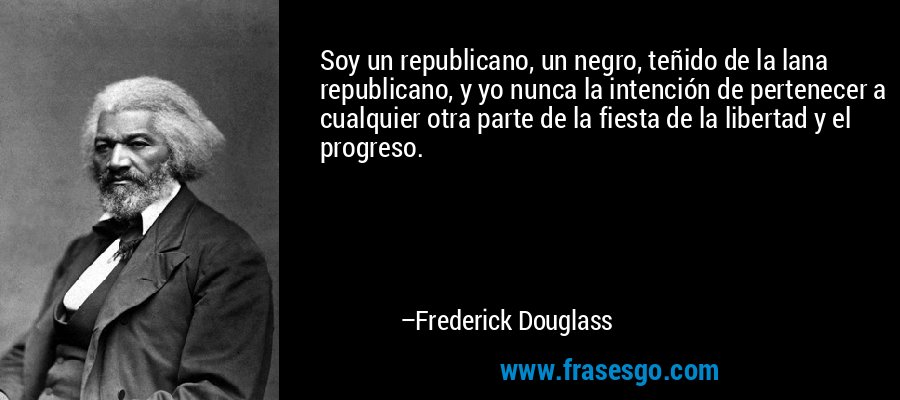 Soy un republicano, un negro, teñido de la lana republicano, y yo nunca la intención de pertenecer a cualquier otra parte de la fiesta de la libertad y el progreso. – Frederick Douglass