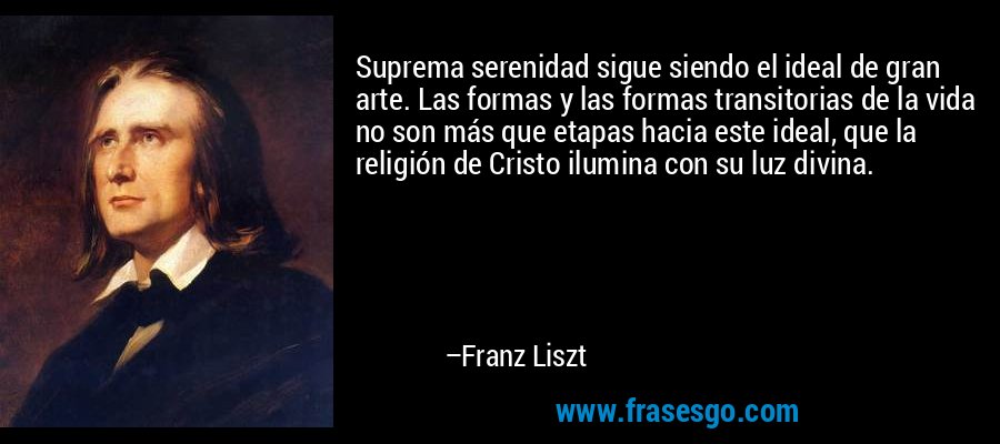 Suprema serenidad sigue siendo el ideal de gran arte. Las formas y las formas transitorias de la vida no son más que etapas hacia este ideal, que la religión de Cristo ilumina con su luz divina. – Franz Liszt