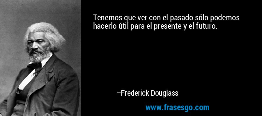 Tenemos que ver con el pasado sólo podemos hacerlo útil para el presente y el futuro. – Frederick Douglass