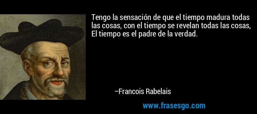 Tengo la sensación de que el tiempo madura todas las cosas, con el tiempo se revelan todas las cosas, El tiempo es el padre de la verdad. – Francois Rabelais
