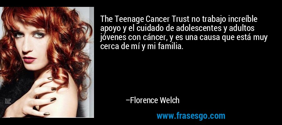 The Teenage Cancer Trust no trabajo increíble apoyo y el cuidado de adolescentes y adultos jóvenes con cáncer, y es una causa que está muy cerca de mí y mi familia. – Florence Welch