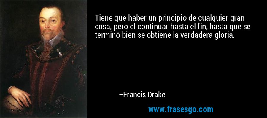 Tiene que haber un principio de cualquier gran cosa, pero el continuar hasta el fin, hasta que se terminó bien se obtiene la verdadera gloria. – Francis Drake