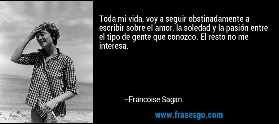 Toda mi vida, voy a seguir obstinadamente a escribir sobre el amor, la soledad y la pasión entre el tipo de gente que conozco. El resto no me interesa. – Francoise Sagan