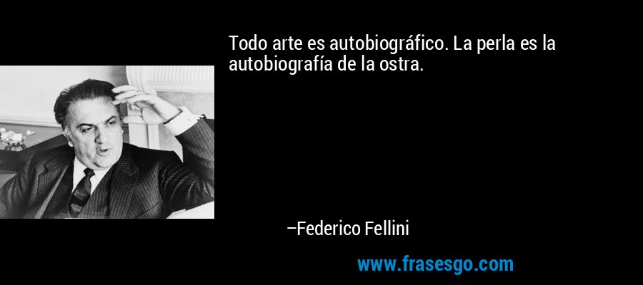 Todo arte es autobiográfico. La perla es la autobiografía de la ostra. – Federico Fellini