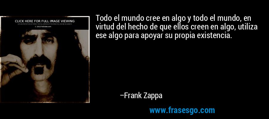 Todo el mundo cree en algo y todo el mundo, en virtud del hecho de que ellos creen en algo, utiliza ese algo para apoyar su propia existencia. – Frank Zappa