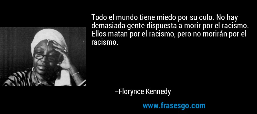 Todo el mundo tiene miedo por su culo. No hay demasiada gente dispuesta a morir por el racismo. Ellos matan por el racismo, pero no morirán por el racismo. – Florynce Kennedy