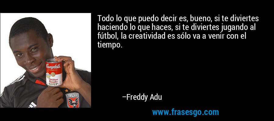 Todo lo que puedo decir es, bueno, si te diviertes haciendo lo que haces, si te diviertes jugando al fútbol, ​​la creatividad es sólo va a venir con el tiempo. – Freddy Adu
