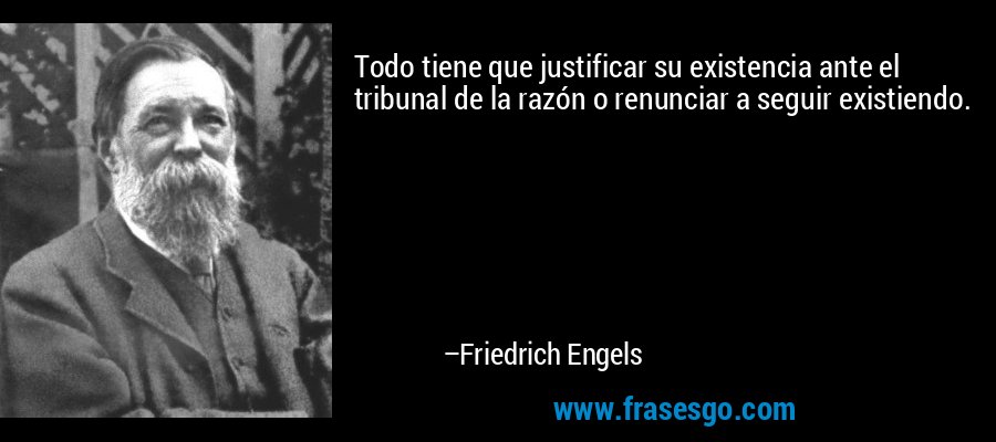 Todo tiene que justificar su existencia ante el tribunal de la razón o renunciar a seguir existiendo. – Friedrich Engels