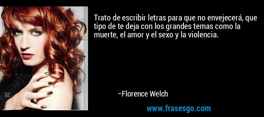 Trato de escribir letras para que no envejecerá, que tipo de te deja con los grandes temas como la muerte, el amor y el sexo y la violencia. – Florence Welch