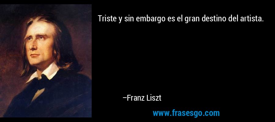 Triste y sin embargo es el gran destino del artista. – Franz Liszt