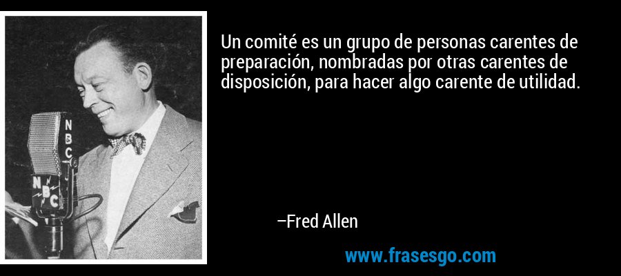 Un comité es un grupo de personas carentes de preparación, nombradas por otras carentes de disposición, para hacer algo carente de utilidad. – Fred Allen