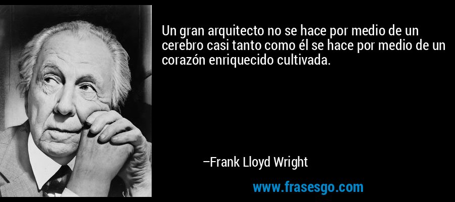 Un gran arquitecto no se hace por medio de un cerebro casi tanto como él se hace por medio de un corazón enriquecido cultivada. – Frank Lloyd Wright
