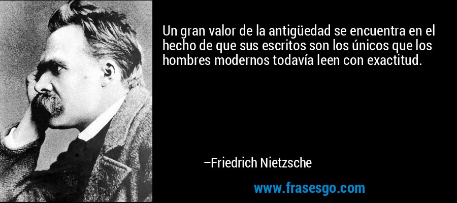 Un gran valor de la antigüedad se encuentra en el hecho de que sus escritos son los únicos que los hombres modernos todavía leen con exactitud. – Friedrich Nietzsche
