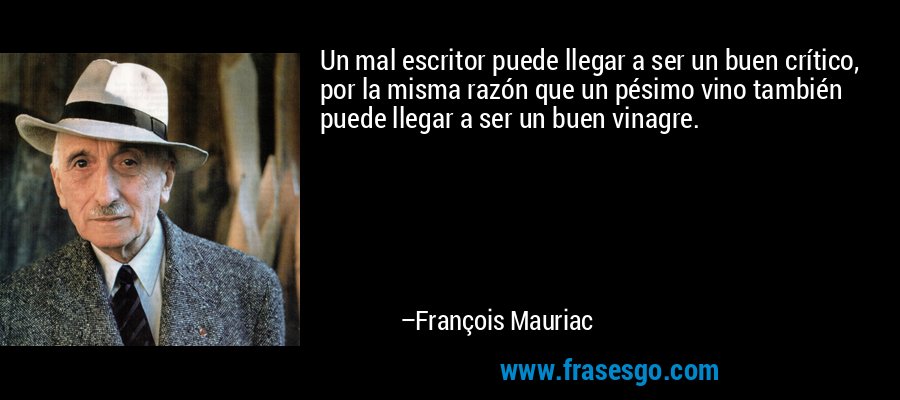 Un mal escritor puede llegar a ser un buen crítico, por la misma razón que un pésimo vino también puede llegar a ser un buen vinagre. – François Mauriac