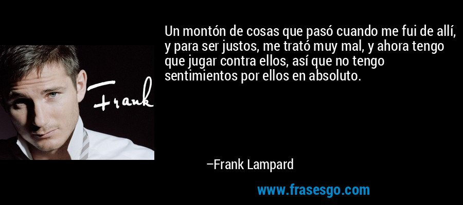 Un montón de cosas que pasó cuando me fui de allí, y para ser justos, me trató muy mal, y ahora tengo que jugar contra ellos, así que no tengo sentimientos por ellos en absoluto. – Frank Lampard