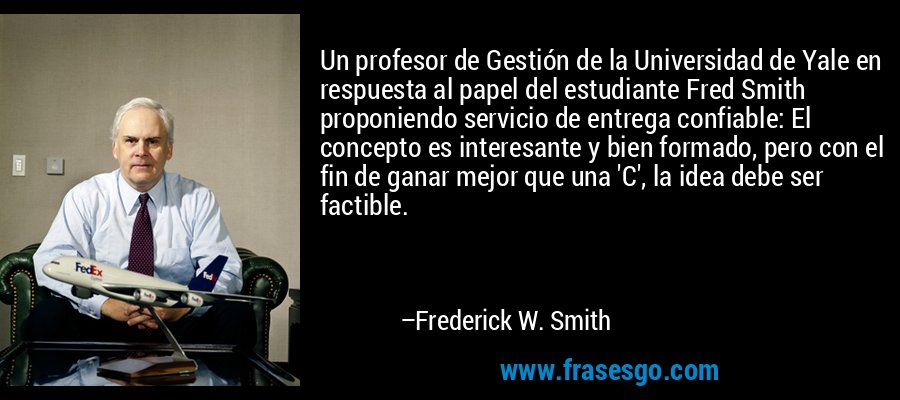 Un profesor de Gestión de la Universidad de Yale en respuesta al papel del estudiante Fred Smith proponiendo servicio de entrega confiable: El concepto es interesante y bien formado, pero con el fin de ganar mejor que una 'C', la idea debe ser factible. – Frederick W. Smith