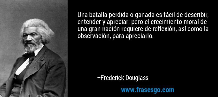 Una batalla perdida o ganada es fácil de describir, entender y apreciar, pero el crecimiento moral de una gran nación requiere de reflexión, así como la observación, para apreciarlo. – Frederick Douglass