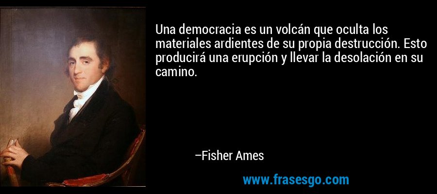Una democracia es un volcán que oculta los materiales ardientes de su propia destrucción. Esto producirá una erupción y llevar la desolación en su camino. – Fisher Ames
