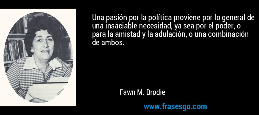 Una pasión por la política proviene por lo general de una insaciable necesidad, ya sea por el poder, o para la amistad y la adulación, o una combinación de ambos. – Fawn M. Brodie