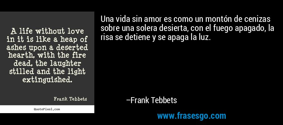 Una vida sin amor es como un montón de cenizas sobre una solera desierta, con el fuego apagado, la risa se detiene y se apaga la luz. – Frank Tebbets