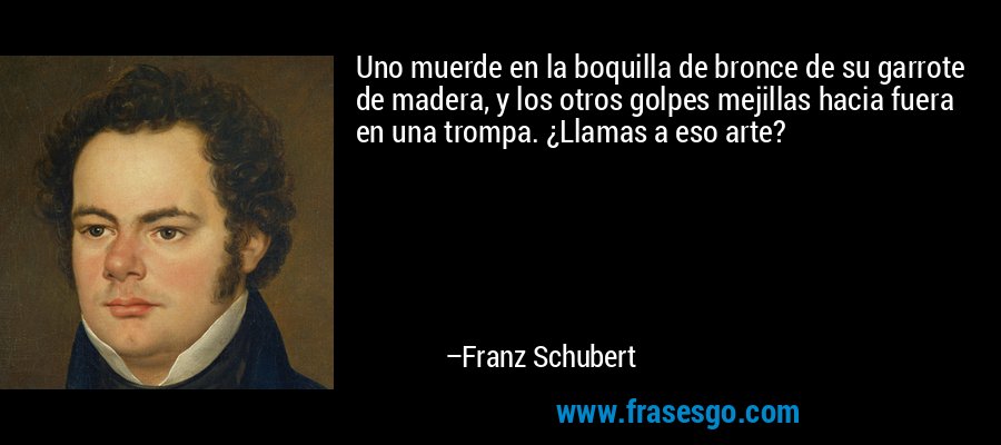 Uno muerde en la boquilla de bronce de su garrote de madera, y los otros golpes mejillas hacia fuera en una trompa. ¿Llamas a eso arte? – Franz Schubert